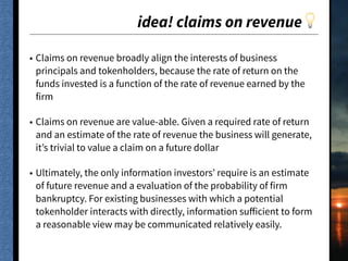 idea! claims on revenue💡
• Claims on revenue broadly align the interests of business
principals and tokenholders, because the rate of return on the
funds invested is a function of the rate of revenue earned by the
firm
• Claims on revenue are value-able. Given a required rate of return
and an estimate of the rate of revenue the business will generate,
it’s trivial to value a claim on a future dollar
• Ultimately, the only information investors’ require is an estimate
of future revenue and a evaluation of the probability of firm
bankruptcy. For existing businesses with which a potential
tokenholder interacts with directly, information suﬀicient to form
a reasonable view may be communicated relatively easily.
 