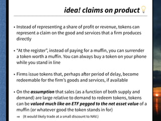 idea! claims on product💡
• Instead of representing a share of profit or revenue, tokens can
represent a claim on the good and services that a firm produces
directly
• “At the register”, instead of paying for a muﬀin, you can surrender
a token worth a muﬀin. You can always buy a token on your phone
while you stand in line
• Firms issue tokens that, perhaps after period of delay, become
redeemable for the firm’s goods and services, if available
• On the assumption that sales (as a function of both supply and
demand) are large relative to demand to redeem tokens, tokens
can be valued much like an ETF pegged to the net asset value of a
muﬀin (or whatever good the token stands in for)
(It would likely trade at a small discount to NAV.)
 