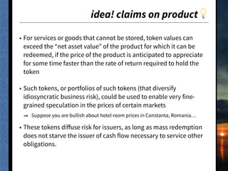 idea! claims on product💡
• For services or goods that cannot be stored, token values can
exceed the “net asset value” of the product for which it can be
redeemed, if the price of the product is anticipated to appreciate
for some time faster than the rate of return required to hold the
token
• Such tokens, or portfolios of such tokens (that diversify
idiosyncratic business risk), could be used to enable very fine-
grained speculation in the prices of certain markets
Suppose you are bullish about hotel room prices in Constanta, Romania…
• These tokens diﬀuse risk for issuers, as long as mass redemption
does not starve the issuer of cash flow necessary to service other
obligations.
 