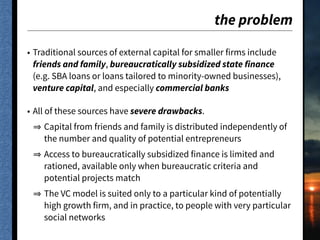 the problem
• Traditional sources of external capital for smaller firms include
friends and family, bureaucratically subsidized state finance
(e.g. SBA loans or loans tailored to minority-owned businesses),
venture capital, and especially commercial banks
• All of these sources have severe drawbacks.
Capital from friends and family is distributed independently of
the number and quality of potential entrepreneurs
Access to bureaucratically subsidized finance is limited and
rationed, available only when bureaucratic criteria and
potential projects match
The VC model is suited only to a particular kind of potentially
high growth firm, and in practice, to people with very particular
social networks
 