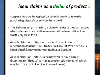 idea! claims on a dollar of product💡
• Suppose that “at the register”, a token is worth $1 towards
purchasing of goods or services from the firm
• This behaves very similarly to a claim on units of product, except
when sales are brisk relative to redemption demand it will be
worth very close to $1
• As with claims on units, when demand is slack relative to
redemption demand, it will trade at a discount. When supply is
constrained, it may or may not trade at a discount
• As with claims on units, issuers may wish to pay a purely
discretionary “tip rate” to manage redemption demand, which
may be in cash or in kind (i.e. in more tokens)
 