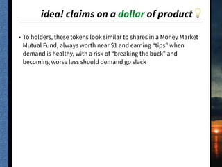 idea! claims on a dollar of product💡
• To holders, these tokens look similar to shares in a Money Market
Mutual Fund, always worth near $1 and earning “tips” when
demand is healthy, with a risk of “breaking the buck” and
becoming worse less should demand go slack
 