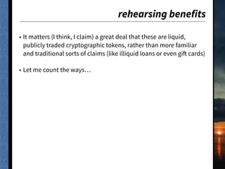 rehearsing benefits
• It matters (I think, I claim) a great deal that these are liquid,
publicly traded cryptographic tokens, rather than more familiar
and traditional sorts of claims (like illiquid loans or even gift cards)
• Let me count the ways…
 