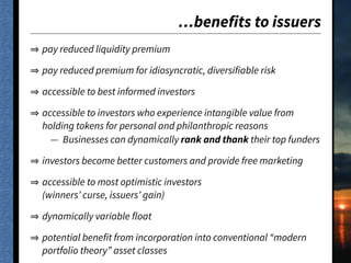 …benefits to issuers
pay reduced liquidity premium
pay reduced premium for idiosyncratic, diversifiable risk
accessible to best informed investors
accessible to investors who experience intangible value from
holding tokens for personal and philanthropic reasons
— Businesses can dynamically rank and thank their top funders
investors become better customers and provide free marketing
accessible to most optimistic investors 
(winners’ curse, issuers’ gain)
dynamically variable float
potential benefit from incorporation into conventional “modern
portfolio theory” asset classes
 