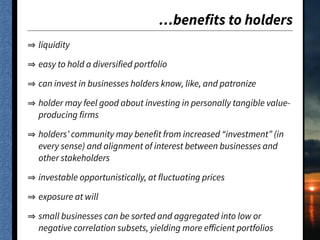 …benefits to holders
liquidity
easy to hold a diversified portfolio
can invest in businesses holders know, like, and patronize
holder may feel good about investing in personally tangible value-
producing firms
holders’ community may benefit from increased “investment” (in
every sense) and alignment of interest between businesses and
other stakeholders
investable opportunistically, at fluctuating prices
exposure at will
small businesses can be sorted and aggregated into low or
negative correlation subsets, yielding more eﬀicient portfolios
 