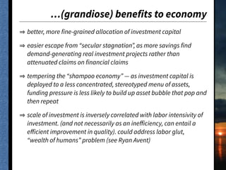 …(grandiose) benefits to economy
better, more fine-grained allocation of investment capital
easier escape from “secular stagnation”, as more savings find
demand-generating real investment projects rather than
attenuated claims on financial claims
tempering the “shampoo economy” — as investment capital is
deployed to a less concentrated, stereotyped menu of assets,
funding pressure is less likely to build up asset bubble that pop and
then repeat
scale of investment is inversely correlated with labor intensivity of
investment. (and not necessarily as an ineﬀiciency, can entail a
eﬀicient improvement in quality). could address labor glut,
“wealth of humans” problem (see Ryan Avent)
 