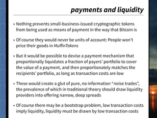payments and liquidity
• Nothing prevents small-business-issued cryptographic tokens
from being used as means of payment in the way that Bitcoin is
• Of course they would never be units of account: People won’t
price their goods in MuﬀinTokens
• But it would be possible to devise a payment mechanism that
proportionally liquidates a fraction of payers’ portfolio to cover
the value of a payment, and then proportionately matches the
recipients’ portfolio, as long as transaction costs are low
• These would create a glut of pure, no information “noise trades”,
the prevalence of which in traditional theory should draw liquidity
providers into oﬀering narrow, deep spreads
• Of course there may be a bootstrap problem, low transaction costs
imply liquidity, liquidity must be drawn by low transaction costs
 