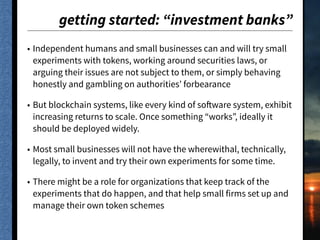 getting started: “investment banks”
• Independent humans and small businesses can and will try small
experiments with tokens, working around securities laws, or
arguing their issues are not subject to them, or simply behaving
honestly and gambling on authorities’ forbearance
• But blockchain systems, like every kind of software system, exhibit
increasing returns to scale. Once something “works”, ideally it
should be deployed widely.
• Most small businesses will not have the wherewithal, technically,
legally, to invent and try their own experiments for some time.
• There might be a role for organizations that keep track of the
experiments that do happen, and that help small firms set up and
manage their own token schemes
 