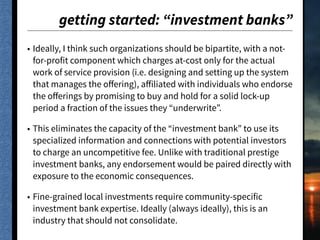 getting started: “investment banks”
• Ideally, I think such organizations should be bipartite, with a not-
for-profit component which charges at-cost only for the actual
work of service provision (i.e. designing and setting up the system
that manages the oﬀering), aﬀiliated with individuals who endorse
the oﬀerings by promising to buy and hold for a solid lock-up
period a fraction of the issues they “underwrite”.
• This eliminates the capacity of the “investment bank” to use its
specialized information and connections with potential investors
to charge an uncompetitive fee. Unlike with traditional prestige
investment banks, any endorsement would be paired directly with
exposure to the economic consequences.
• Fine-grained local investments require community-specific
investment bank expertise. Ideally (always ideally), this is an
industry that should not consolidate.
 