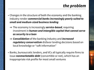 the problem
• Changes in the structure of both the economy and the banking
industry render commercial banks increasingly poorly suited to
small and medium-sized business lending
The economy is increasingly service-based, requiring
investment in human and intangible capital that cannot serve
as security to a loan
Consolidation of the banking industry and increased
regulatory conservatism disfavor lending decisions based on
local knowledge or “soft-information”
• Banks, bureaucratic lenders, and VCs all typically require firms to
issue nonmarketable debt (convertible or not), which has an
inappropriate risk profile for most small ventures
 
