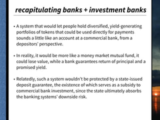 recapitulating banks + investment banks
• A system that would let people hold diversified, yield-generating
portfolios of tokens that could be used directly for payments
sounds a little like an account at a commercial bank, from a
depositors’ perspective.
• In reality, it would be more like a money market mutual fund, it
could lose value, while a bank guarantees return of principal and a
promised yield.
• Relatedly, such a system wouldn’t be protected by a state-issued
deposit guarantee, the existence of which serves as a subsidy to
commercial bank investment, since the state ultimately absorbs
the banking systems’ downside risk.
 