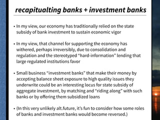 recapitualting banks + investment banks
• In my view, our economy has traditionally relied on the state
subsidy of bank investment to sustain economic vigor
• In my view, that channel for supporting the economy has
withered, perhaps irreversibly, due to consolidation and
regulation and the stereotyped “hard-information” lending that
large regulated institutions favor
• Small business “investment banks” that make their money by
accepting balance sheet exposure to high quality issues they
underwrite could be an interesting locus for state subsidy of
aggregate investment, by matching and “riding along” with such
banks or by oﬀering them subsidized loans
• (In this very unlikely alt.future, it’s fun to consider how some roles
of banks and investment banks would become reversed.)
 