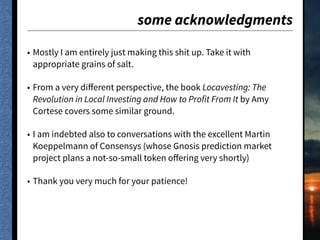 some acknowledgments
• Mostly I am entirely just making this shit up. Take it with
appropriate grains of salt.
• From a very diﬀerent perspective, the book Locavesting: The
Revolution in Local Investing and How to Profit From It by Amy
Cortese covers some similar ground.
• I am indebted also to conversations with the excellent Martin
Koeppelmann of Consensys (whose Gnosis prediction market
project plans a not-so-small token oﬀering very shortly)
• Thank you very much for your patience!
 