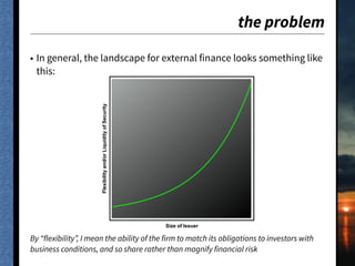 the problem
• In general, the landscape for external finance looks something like
this:
By “flexibility”, I mean the ability of the firm to match its obligations to investors with
business conditions, and so share rather than magnify financial risk
��������
Size of Issuer
Flexibilityand/orLiquidityofSecurity
 