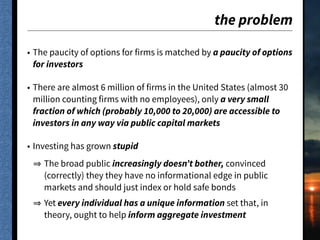 the problem
• The paucity of options for firms is matched by a paucity of options
for investors
• There are almost 6 million of firms in the United States (almost 30
million counting firms with no employees), only a very small
fraction of which (probably 10,000 to 20,000) are accessible to
investors in any way via public capital markets
• Investing has grown stupid
The broad public increasingly doesn’t bother, convinced
(correctly) they they have no informational edge in public
markets and should just index or hold safe bonds
Yet every individual has a unique information set that, in
theory, ought to help inform aggregate investment
 