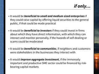 if only…
• It would be beneficial to small and medium sized enterprises if
they could raise capital by oﬀering liquid securities to the general
public, if that could be made practical
• It would be beneficial to investors if they could invest in firms
about which they have direct information, with which they can
interact and monitor personally, if the hazards of self-dealing or
scams could be moderated
• It would be beneficial to communities, if neighbors and customers
were stakeholders in the businesses they interact with
• It would improve aggregate investment, if the immensely
important and productive SME sector could be financed by risk-
bearing capital markets
 