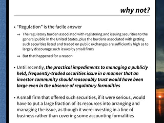 why not?
• “Regulation” is the facile answer
The regulatory burden associated with registering and issuing securities to the
general public in the United States, plus the burdens associated with getting
such securities listed and traded on public exchanges are suﬀiciently high as to
largely discourage such issues by small firms
But that happened for a reason
• Until recently, the practical impediments to managing a publicly
held, frequently-traded securities issue in a manner that an
investor community should reasonably trust would have been
large even in the absence of regulatory formalities
• A small firm that oﬀered such securities, if it were serious, would
have to put a large fraction of its resources into arranging and
managing the issue, as though it were investing in a line of
business rather than covering some accounting formalities
 