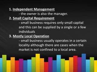 1. Independent Management
- the owner is also the manager.
2. Small Capital Requirement
- small business requires only small capital
and this can be supplied by a single or a few
individuals
3. Mostly Local Operation
- small business usually operates in a certain
locality although there are cases when the
market is not confined to a local area.
 