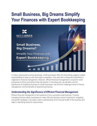 Small Business, Big Dreams Simplify
Your Finances with Expert Bookkeeping
In today’s fast-paced business landscape, small businesses often find themselves juggling multiple
responsibilities to keep up with their larger competitors. One area that is frequently overlooked or
neglected is financial management. However, efficient financial management is crucial for small
businesses to thrive and achieve their big dreams. In this blog post, we will delve into the
significance of simplifying finances for small businesses, the common challenges faced in finance
management, and the benefits of streamlining finances.
Understanding the Significance of Efficient Financial Management.
Efficient financial management is the backbone of any successful small business. Properly
managing finances allows businesses to make informed decisions about investments, budgeting,
and growth strategies. It provides a clear understanding of the financial health of the business and
helps in identifying areas for improvement.
 