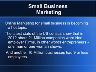 Small Business
               Marketing
Online Marketing for small business is becoming
 a hot topic.
The latest stats of the US census show that in
 2012 about 21 Million companies were Non-
 employer Firms, in other words entrepreneurs -
 one man or one woman shows.
And another 10 Million businesses had 9 or less
 employees.
 