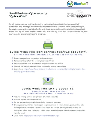 Small Business Cybersecurity
"Quick Wins"
Q U I C K W I N S F O R C O P I E R / P R I N T E R / F A X S E C U R I T Y .
D I G I T A L C O P I E R S / P R I N T E R S / F A X M A C H I N E S A R E C O M P U T E R S T O O .
Ensure devices have encryption and overwriting
Take advantage of all the security features offered
Secure/wipe the hard drive before disposing of an old device
Change the default password to a strong and unique passphrase
Learn More: https://www.ftc.gov/tips-advice/business-center/guidance/digital-copier-data-
security-guide-businesses
Small businesses are quickly deploying various technologies to better serve their
customers and manage their business more efficiently. Different kinds of technologies,
however, come with a variety of risks and, thus, require alternative strategies to protect
them. This “Quick Wins” sheet can be used as a starting point as a content outline for your
own security awareness training program.
Q U I C K W I N S F O R E M A I L S E C U R I T Y .
W H E N I N D O U B T , T H R O W I T O U T .
B E E X T R A C A U T I O U S W H E N I T C O M E S T O E M A I L .
Require strong, unique passphrases on email accounts
Turn on two-factor authentication
Do not use personal email accounts for company business
Employees should know not to open suspicious links in email, tweets, posts, online ads,
messages or attachments – even if they know the source. Employees should also be
instructed about your company’s spam filters and how to use them to prevent unwanted,
harmful email
Learn More: https://www.ic3.gov/media/2017/170504.aspx 
 