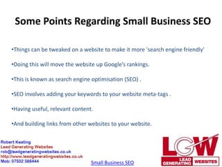Some Points Regarding Small Business SEO

•Things can be tweaked on a website to make it more 'search engine friendly'

•Doing this will move the website up Google’s rankings.

•This is known as search engine optimisation (SEO) .

•SEO involves adding your keywords to your website meta-tags .

•Having useful, relevant content.

•And building links from other websites to your website.




                                Small Business SEO
 