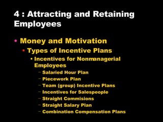 4 : Attracting and Retaining Employees Money and Motivation Types of Incentive Plans Incentives for Nonmanagerial Employees Salaried Hour Plan Piecework Plan Team (group) Incentive Plans Incentives for Salespeople Straight Commisions Straight Salary Plan Combination Compensation Plans 