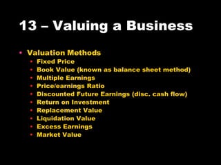 13 – Valuing a Business Valuation Methods Fixed Price Book Value (known as balance sheet method) Multiple Earnings Price/earnings Ratio Discounted Future Earnings (disc. cash flow) Return on Investment Replacement Value Liquidation Value Excess Earnings Market Value 