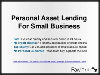 Personal Asset Lending
  For Small Business
•   Fast: Get cash quickly and securely online in 24 hours
•   No credit checks: No lengthy applications or credit checks
•   Tap Equity: Use valuable personal assets to secure capital
•   No Personal Guarantee: Your asset fully supports the loan


    Click here to read Don’s article on Personal Asset Lending For Small Business Loans
 