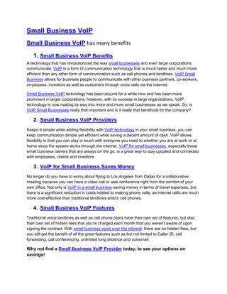 Small Business VoIP
Small Business VoIP has many benefits

   1. Small Business VoIP Benefits
A technology that has revolutionized the way small businesses and even large corporations
communicate, VoIP is a form of communication technology that is much faster and much more
efficient than any other form of communication such as cell phones and landlines. VoIP Small
Business allows for business people to communicate with other business partners, co-workers,
employees, investors as well as customers through voice calls via the internet.

Small Business VoIP technology has been around for a while now and has been more
prominent in larger corporations; however, with its success in large organizations, VoIP
technology is now making its way into more and more small businesses as we speak. So, is
VoIP Small Businesses really that important and is it really that beneficial for the company?

   2. Small Business VoIP Providers
Keeps It simple while adding flexibility with VoIP technology in your small business, you can
keep communication simple yet efficient while saving a decent amount of cash. VoIP allows
flexibility in that you can stay in touch with everyone you need to whether you are at work or at
home since the system works through the internet. VoIP for small businesses, especially those
small business owners that are always on the go, is a great way to stay updated and connected
with employees, clients and investors.

   3. VoIP for Small Business Saves Money
No longer do you have to worry about flying to Los Angeles from Dallas for a collaborative
meeting because you can have a video call or web conference right from the comfort of your
own office. Not only is VoIP in a small business saving money in terms of travel expenses, but
there is a significant reduction in costs related to making phone calls, as internet calls are much
more cost-effective than traditional landlines and/or cell phones.

   4. Small Business VoIP Features
Traditional voice landlines as well as cell phone plans have their own set of features, but also
their own set of hidden fees that you’re charged each month that you weren’t aware of upon
signing the contract. With small business voice over the internet, there are no hidden fees, but
you still get the benefit of all the great features such as but not limited to Caller ID, call
forwarding, call conferencing, unlimited long distance and voicemail.

Why not find a Small Business VoIP Provider today, to see your options on
savings!
 