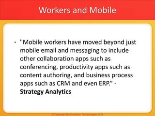 Workers and Mobile
• "Mobile workers have moved beyond just
mobile email and messaging to include
other collaboration apps such as
conferencing, productivity apps such as
content authoring, and business process
apps such as CRM and even ERP.” -
Strategy Analytics
 