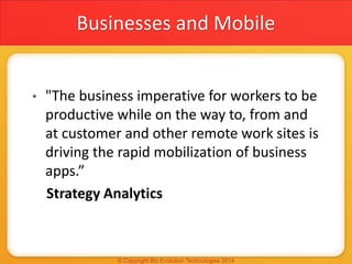 Businesses and Mobile
• "The business imperative for workers to be
productive while on the way to, from and
at customer and other remote work sites is
driving the rapid mobilization of business
apps.”
Strategy Analytics
 