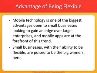 Advantage of Being Flexible
• Mobile technology is one of the biggest
advantages open to small businesses
looking to gain an edge over large
enterprises, and mobile apps are at the
forefront of this trend.
• Small businesses, with their ability to be
flexible, are poised to be the big winners,
here.
 