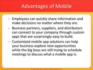 Advantages of Mobile
• Employees can quickly share information and
make decisions no matter where they are.
• Business partners, suppliers, and distributors
can connect to your company through custom
apps that are surprisingly easy to build.
• Customized mobile app solutions can help
your business explore new opportunities
while the big boys are still trying to schedule
meetings to discuss what a mobile app is.
 