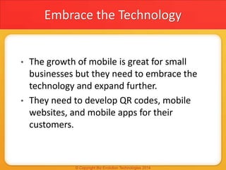 Embrace the Technology
• The growth of mobile is great for small
businesses but they need to embrace the
technology and expand further.
• They need to develop QR codes, mobile
websites, and mobile apps for their
customers.
 