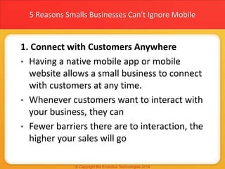 5 Reasons Smalls Businesses Can't Ignore Mobile
1. Connect with Customers Anywhere
• Having a native mobile app or mobile
website allows a small business to connect
with customers at any time.
• Whenever customers want to interact with
your business, they can
• Fewer barriers there are to interaction, the
higher your sales will go
 