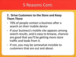 5 Reasons Cont.
2. Drive Customers to the Store and Keep
Them There
• 70% of people contact a business after a
search on their mobile device
• If your business’s mobile site appears among
search results, and is easy to browse, chances
are good that you’ll be getting more store
traffic and leads from it.
• If not, you may be somewhat invisible to
customers that are out and about.
 