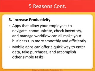 5 Reasons Cont.
3. Increase Productivity
• Apps that allow your employees to
navigate, communicate, check inventory,
and manage workflow can all make your
business run more smoothly and efficiently
• Mobile apps can offer a quick way to enter
data, take purchases, and accomplish
other simple tasks.
 