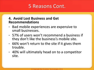 5 Reasons Cont.
4. Avoid Lost Business and Get
Recommendations
• Bad mobile experiences are expensive to
small businesses.
• 57% of users won’t recommend a business if
they don’t like the business’s mobile site.
• 66% won’t return to the site if it gives them
trouble.
• 40% will ultimately head on to a competitor
site.
 