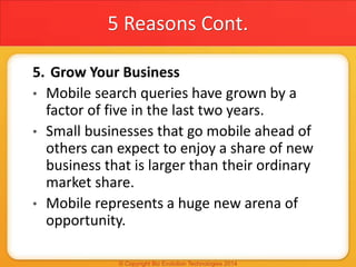 5 Reasons Cont.
5. Grow Your Business
• Mobile search queries have grown by a
factor of five in the last two years.
• Small businesses that go mobile ahead of
others can expect to enjoy a share of new
business that is larger than their ordinary
market share.
• Mobile represents a huge new arena of
opportunity.
 