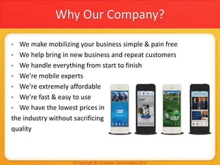 Why Our Company?
• We make mobilizing your business simple & pain free
• We help bring in new business and repeat customers
• We handle everything from start to finish
• We’re mobile experts
• We’re extremely affordable
• We’re fast & easy to use
• We have the lowest prices in
the industry without sacrificing
quality
 