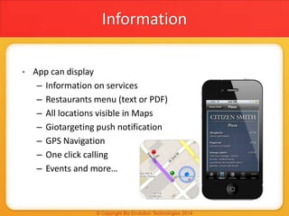 Information
• App can display
– Information on services
– Restaurants menu (text or PDF)
– All locations visible in Maps
– Giotargeting push notification
– GPS Navigation
– One click calling
– Events and more…
 