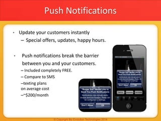 Push Notifications
• Update your customers instantly
– Special offers, updates, happy hours.
• Push notifications break the barrier
between you and your customers.
– Included completely FREE.
– Compare to SMS
–texting plans
on average cost
–~$200/month
 