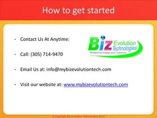 How to get started
• Contact Us At Anytime:
• Call: (305) 714-9470
• Email Us at: info@mybizevolutiontech.com
• Visit our website at: www.mybizevolutiontech.com
 