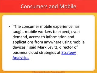 Consumers and Mobile
• "The consumer mobile experience has
taught mobile workers to expect, even
demand, access to information and
applications from anywhere using mobile
devices," said Mark Levitt, director of
business cloud strategies at Strategy
Analytics.
 