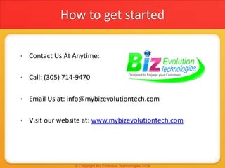 How to get started
• Contact Us At Anytime:
• Call: (305) 714-9470
• Email Us at: info@mybizevolutiontech.com
• Visit our ...