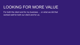 LOOKING FOR MORE VALUE
For both the client and for my business … or what we did that
worked well for both our client and for us.
 
