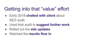 Getting into that “value” effort
● Early 2018 chatted with client about
SEO audit
● Used that audit to suggest further work
● Rolled out the site updates
● Watched the results flow in
 
