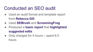 Conducted an SEO audit
● Used an audit format and template report
from Rebecca Gill
● Used SEMrush and ScreamingFrog
● Produced a basic report that highlighted
suggested edits
● Only charged for 4 hours – spent 6.5
hours
 