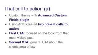 That call to action (a)
● Custom theme with Advanced Custom
Fields plugin
● Using ACF, created two pre-set calls to
action
● First CTA: focused on the topic from that
most visited post
● Second CTA: general CTA about the
clients area of law
 